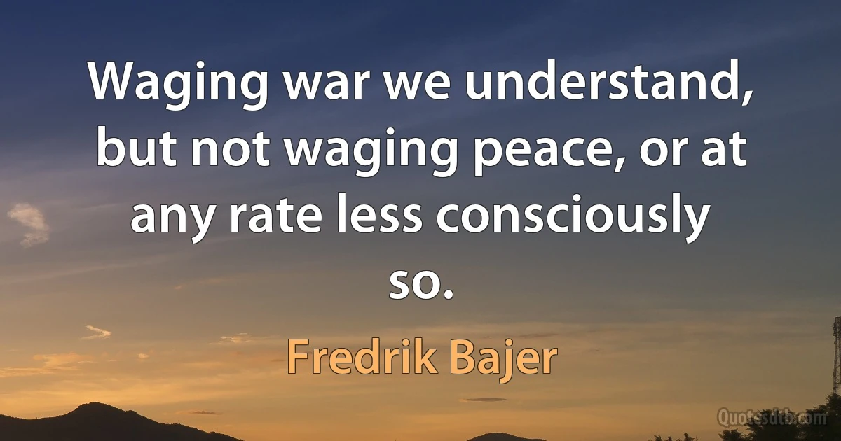 Waging war we understand, but not waging peace, or at any rate less consciously so. (Fredrik Bajer)