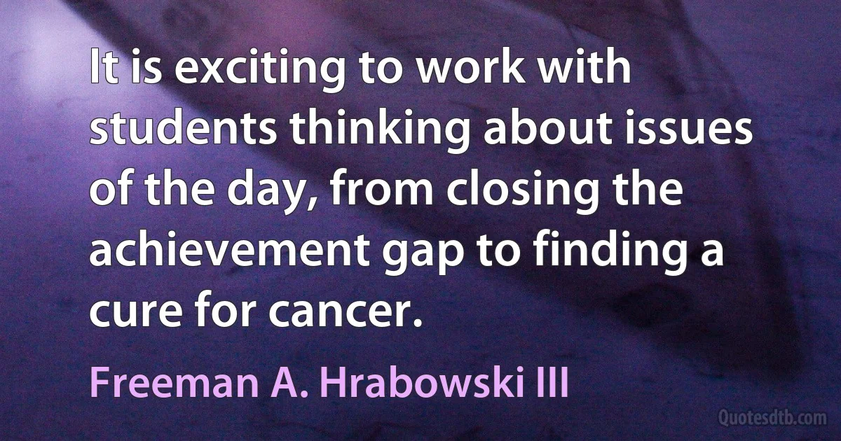 It is exciting to work with students thinking about issues of the day, from closing the achievement gap to finding a cure for cancer. (Freeman A. Hrabowski III)