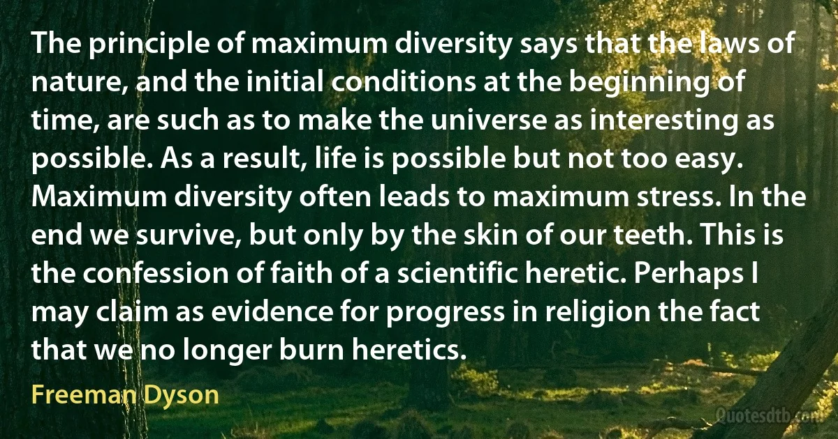 The principle of maximum diversity says that the laws of nature, and the initial conditions at the beginning of time, are such as to make the universe as interesting as possible. As a result, life is possible but not too easy. Maximum diversity often leads to maximum stress. In the end we survive, but only by the skin of our teeth. This is the confession of faith of a scientific heretic. Perhaps I may claim as evidence for progress in religion the fact that we no longer burn heretics. (Freeman Dyson)