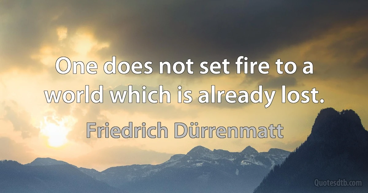 One does not set fire to a world which is already lost. (Friedrich Dürrenmatt)