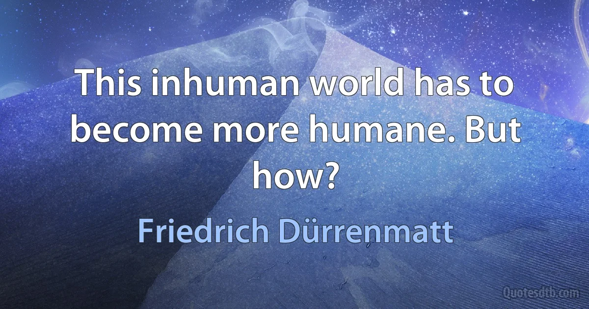 This inhuman world has to become more humane. But how? (Friedrich Dürrenmatt)