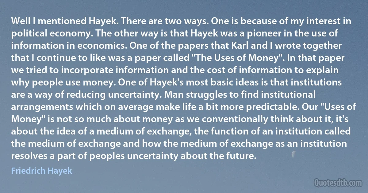 Well I mentioned Hayek. There are two ways. One is because of my interest in political economy. The other way is that Hayek was a pioneer in the use of information in economics. One of the papers that Karl and I wrote together that I continue to like was a paper called "The Uses of Money". In that paper we tried to incorporate information and the cost of information to explain why people use money. One of Hayek's most basic ideas is that institutions are a way of reducing uncertainty. Man struggles to find institutional arrangements which on average make life a bit more predictable. Our "Uses of Money" is not so much about money as we conventionally think about it, it's about the idea of a medium of exchange, the function of an institution called the medium of exchange and how the medium of exchange as an institution resolves a part of peoples uncertainty about the future. (Friedrich Hayek)