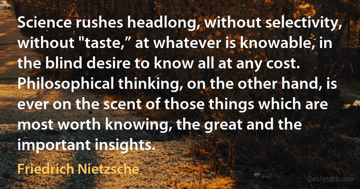 Science rushes headlong, without selectivity, without "taste,” at whatever is knowable, in the blind desire to know all at any cost. Philosophical thinking, on the other hand, is ever on the scent of those things which are most worth knowing, the great and the important insights. (Friedrich Nietzsche)