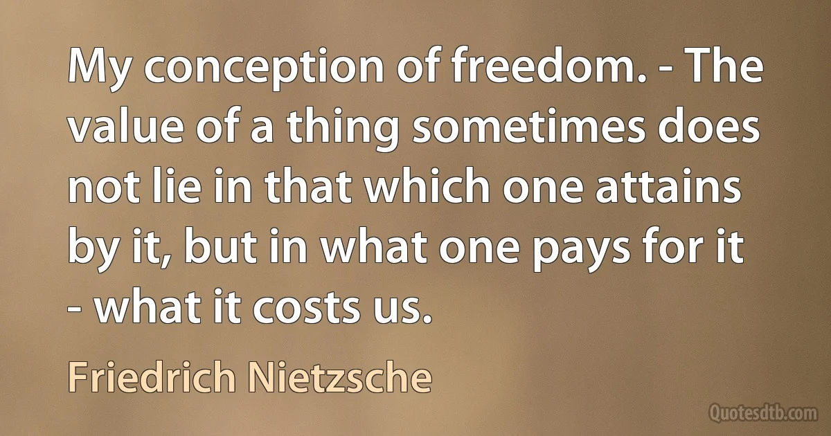 My conception of freedom. - The value of a thing sometimes does not lie in that which one attains by it, but in what one pays for it - what it costs us. (Friedrich Nietzsche)