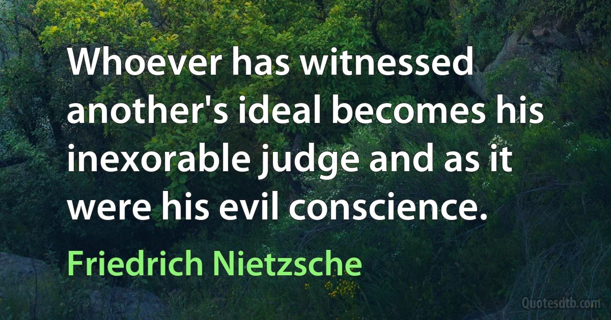 Whoever has witnessed another's ideal becomes his inexorable judge and as it were his evil conscience. (Friedrich Nietzsche)