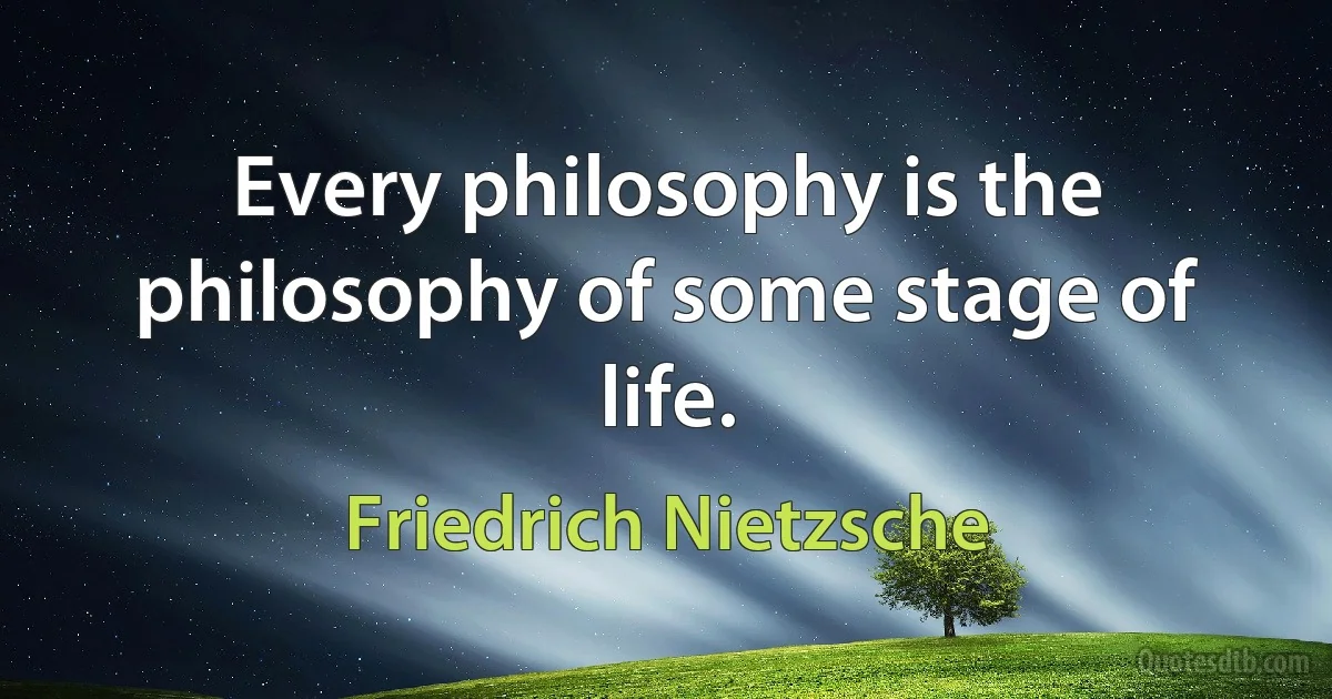 Every philosophy is the philosophy of some stage of life. (Friedrich Nietzsche)