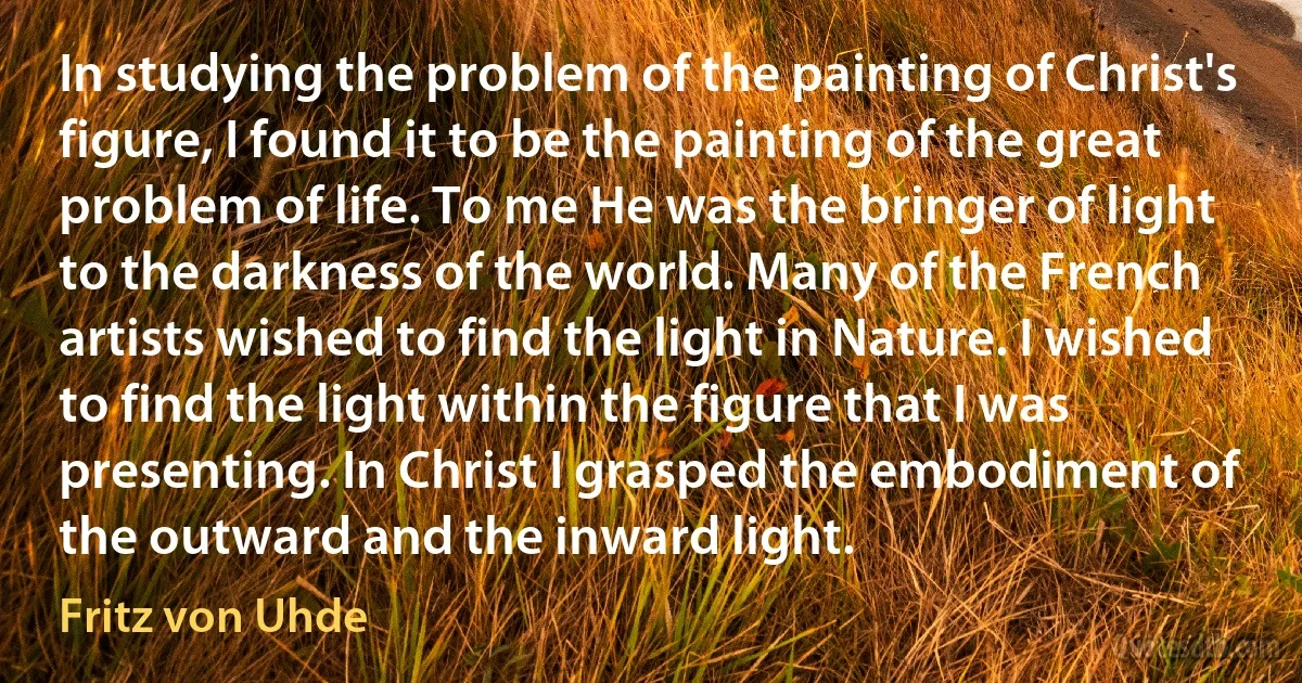 In studying the problem of the painting of Christ's figure, I found it to be the painting of the great problem of life. To me He was the bringer of light to the darkness of the world. Many of the French artists wished to find the light in Nature. I wished to find the light within the figure that I was presenting. In Christ I grasped the embodiment of the outward and the inward light. (Fritz von Uhde)