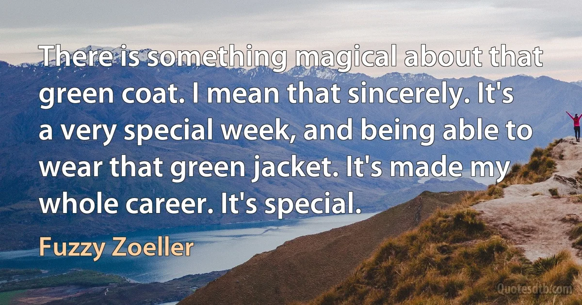 There is something magical about that green coat. I mean that sincerely. It's a very special week, and being able to wear that green jacket. It's made my whole career. It's special. (Fuzzy Zoeller)