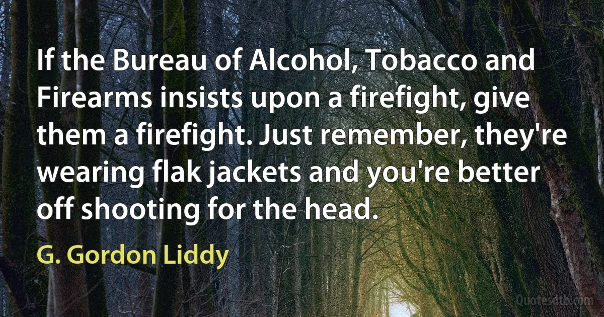 If the Bureau of Alcohol, Tobacco and Firearms insists upon a firefight, give them a firefight. Just remember, they're wearing flak jackets and you're better off shooting for the head. (G. Gordon Liddy)