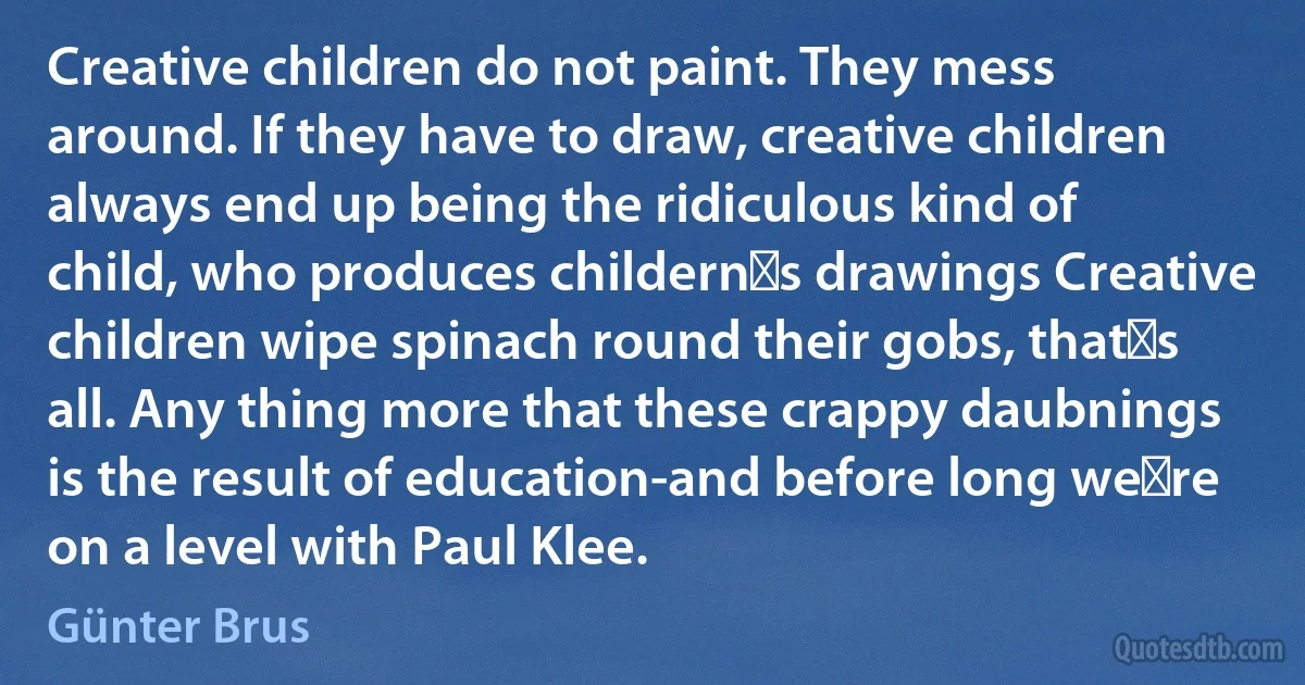 Creative children do not paint. They mess around. If they have to draw, creative children always end up being the ridiculous kind of child, who produces childern′s drawings Creative children wipe spinach round their gobs, that′s all. Any thing more that these crappy daubnings is the result of education-and before long we′re on a level with Paul Klee. (Günter Brus)