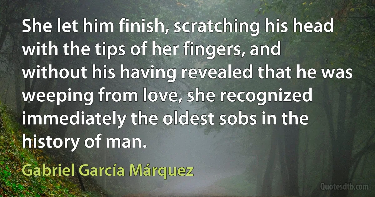 She let him finish, scratching his head with the tips of her fingers, and without his having revealed that he was weeping from love, she recognized immediately the oldest sobs in the history of man. (Gabriel García Márquez)