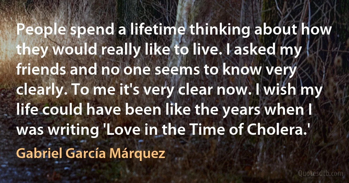 People spend a lifetime thinking about how they would really like to live. I asked my friends and no one seems to know very clearly. To me it's very clear now. I wish my life could have been like the years when I was writing 'Love in the Time of Cholera.' (Gabriel García Márquez)