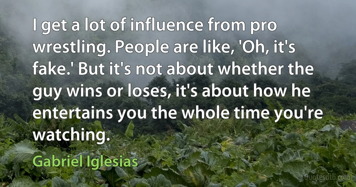 I get a lot of influence from pro wrestling. People are like, 'Oh, it's fake.' But it's not about whether the guy wins or loses, it's about how he entertains you the whole time you're watching. (Gabriel Iglesias)