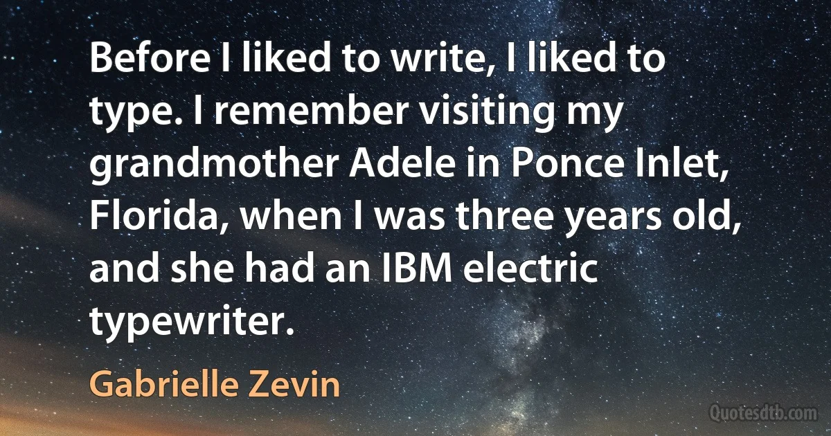 Before I liked to write, I liked to type. I remember visiting my grandmother Adele in Ponce Inlet, Florida, when I was three years old, and she had an IBM electric typewriter. (Gabrielle Zevin)