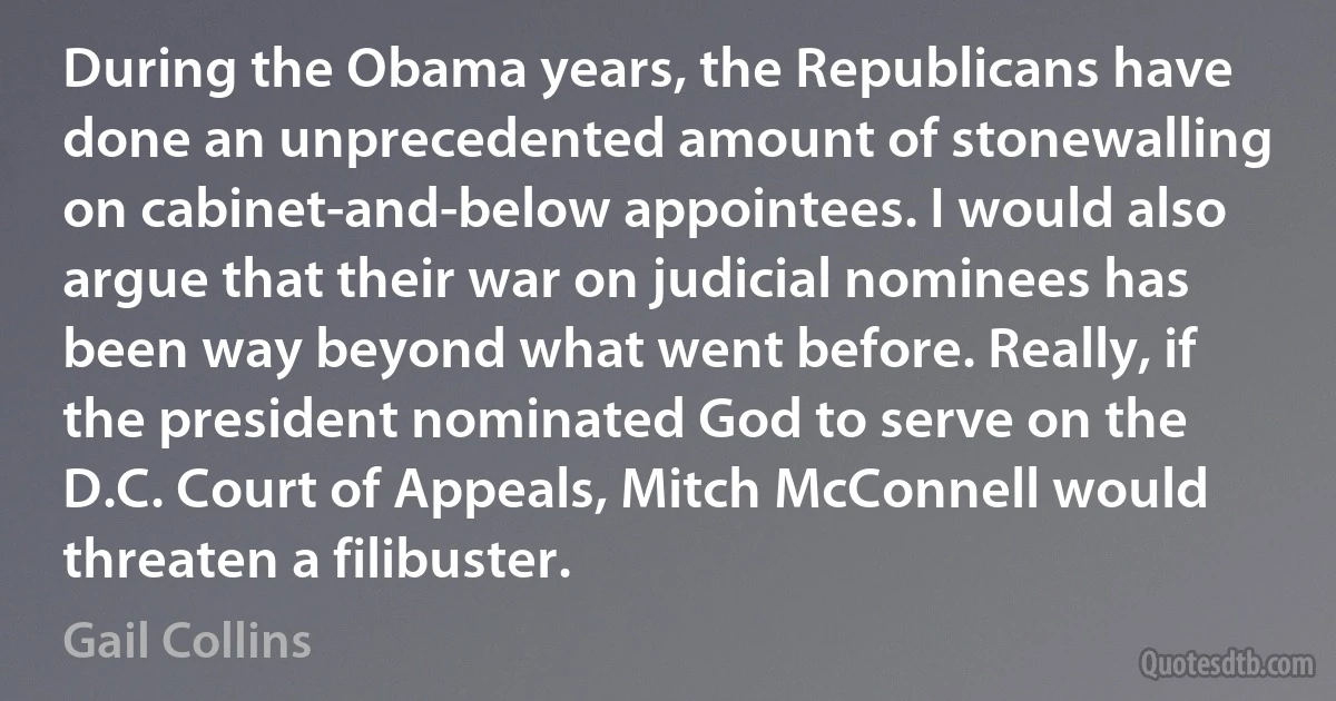 During the Obama years, the Republicans have done an unprecedented amount of stonewalling on cabinet-and-below appointees. I would also argue that their war on judicial nominees has been way beyond what went before. Really, if the president nominated God to serve on the D.C. Court of Appeals, Mitch McConnell would threaten a filibuster. (Gail Collins)