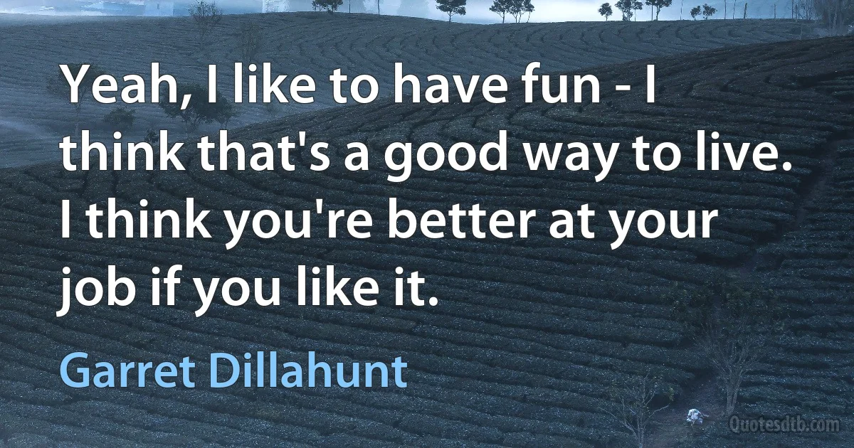 Yeah, I like to have fun - I think that's a good way to live. I think you're better at your job if you like it. (Garret Dillahunt)