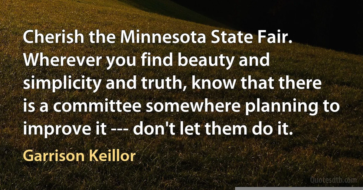 Cherish the Minnesota State Fair. Wherever you find beauty and simplicity and truth, know that there is a committee somewhere planning to improve it --- don't let them do it. (Garrison Keillor)