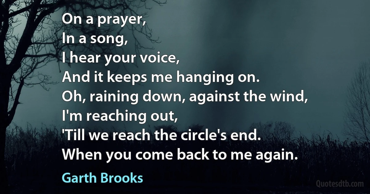 On a prayer,
In a song,
I hear your voice,
And it keeps me hanging on.
Oh, raining down, against the wind,
I'm reaching out,
'Till we reach the circle's end.
When you come back to me again. (Garth Brooks)