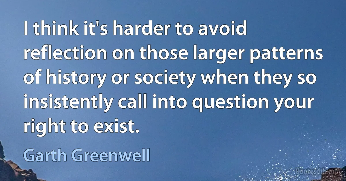 I think it's harder to avoid reflection on those larger patterns of history or society when they so insistently call into question your right to exist. (Garth Greenwell)