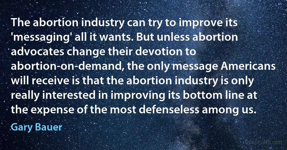 The abortion industry can try to improve its 'messaging' all it wants. But unless abortion advocates change their devotion to abortion-on-demand, the only message Americans will receive is that the abortion industry is only really interested in improving its bottom line at the expense of the most defenseless among us. (Gary Bauer)