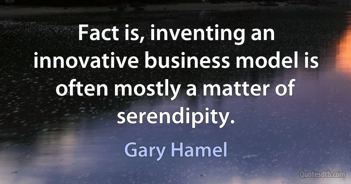 Fact is, inventing an innovative business model is often mostly a matter of serendipity. (Gary Hamel)