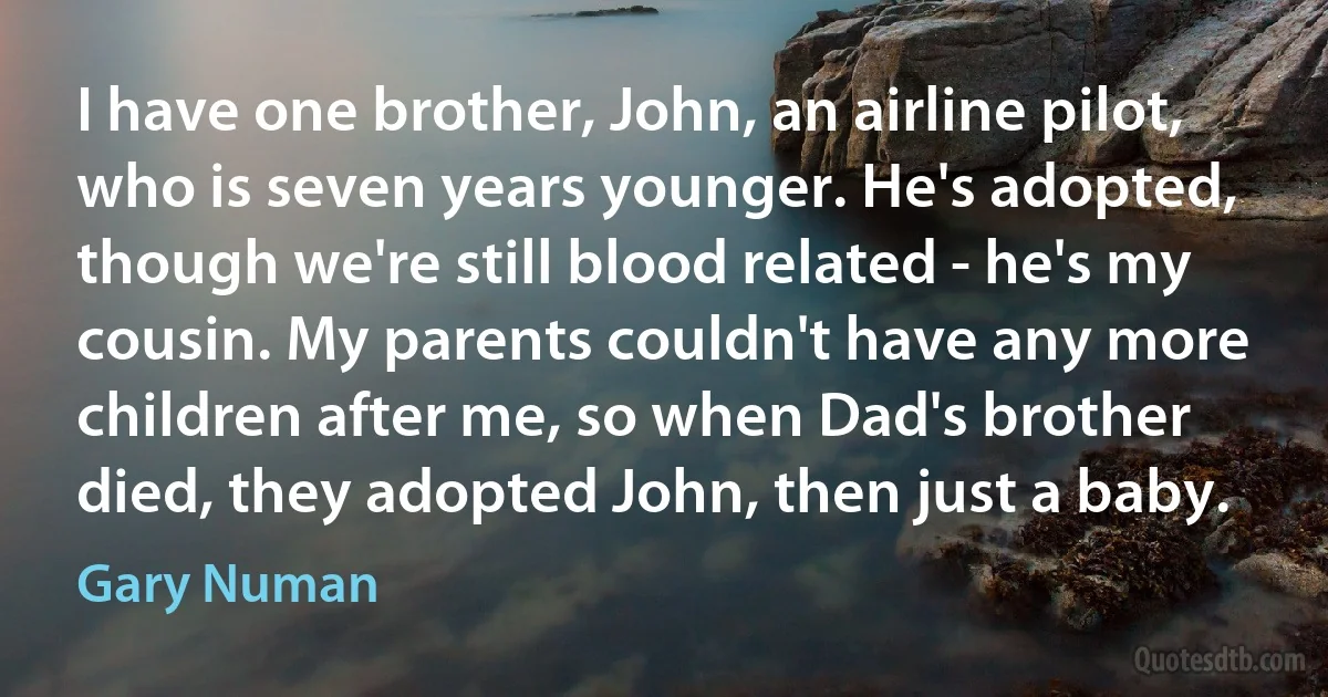 I have one brother, John, an airline pilot, who is seven years younger. He's adopted, though we're still blood related - he's my cousin. My parents couldn't have any more children after me, so when Dad's brother died, they adopted John, then just a baby. (Gary Numan)