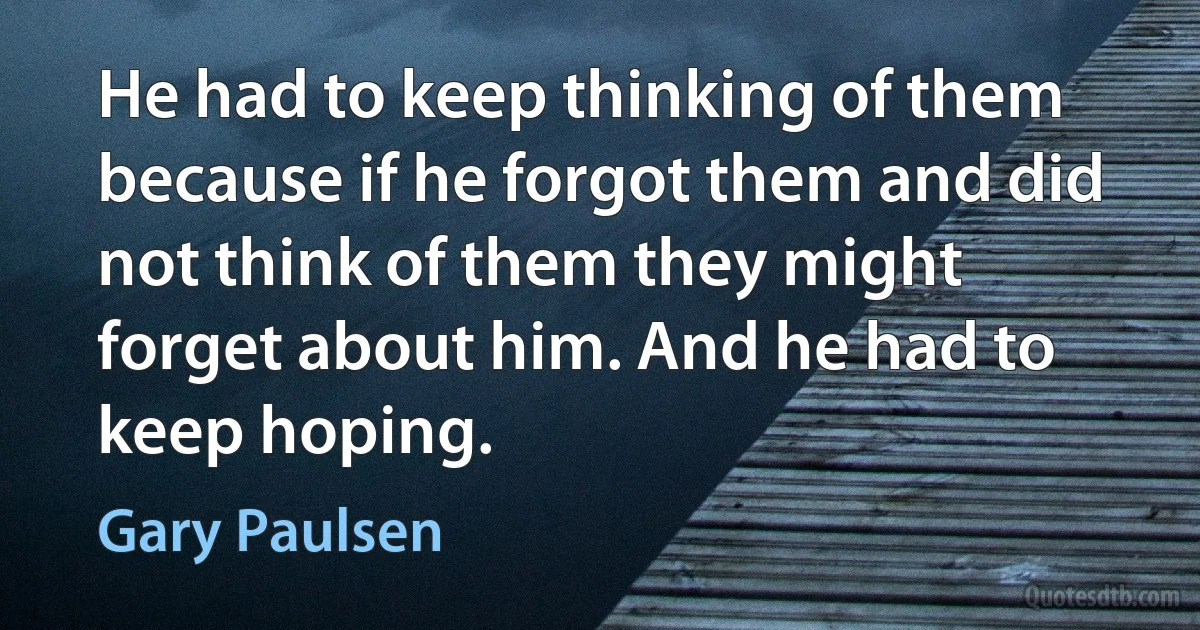 He had to keep thinking of them because if he forgot them and did not think of them they might forget about him. And he had to keep hoping. (Gary Paulsen)