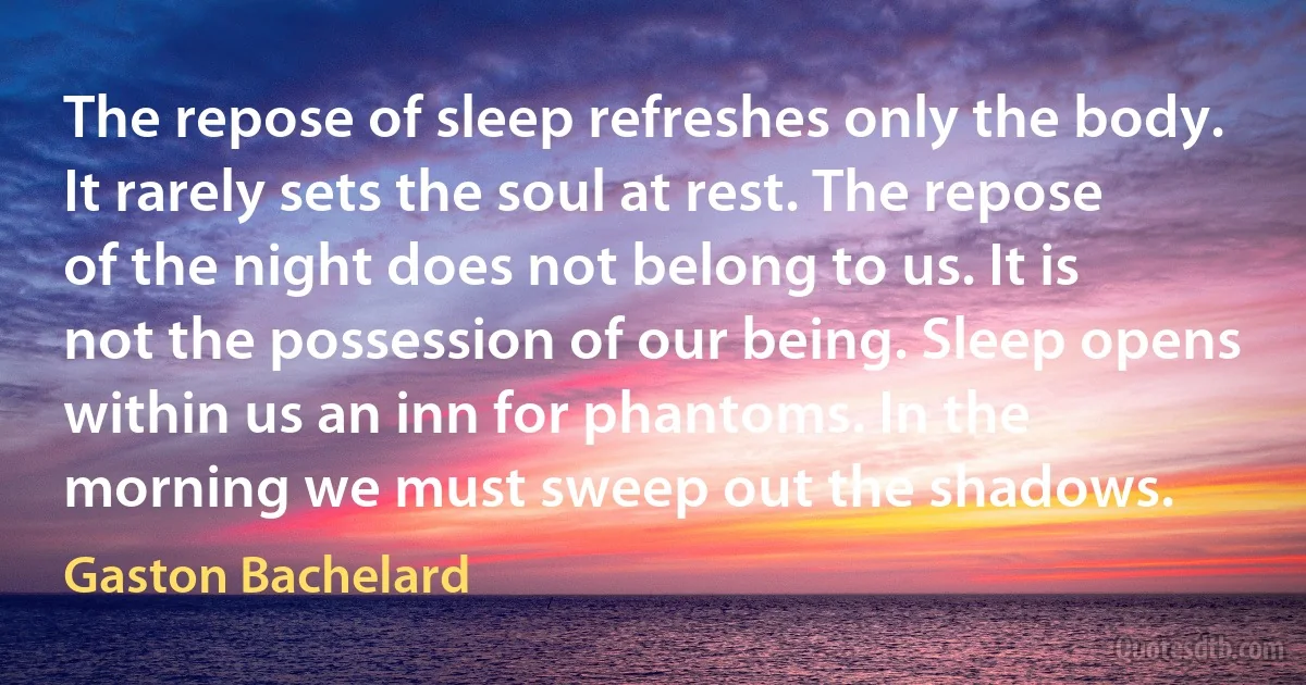 The repose of sleep refreshes only the body. It rarely sets the soul at rest. The repose of the night does not belong to us. It is not the possession of our being. Sleep opens within us an inn for phantoms. In the morning we must sweep out the shadows. (Gaston Bachelard)