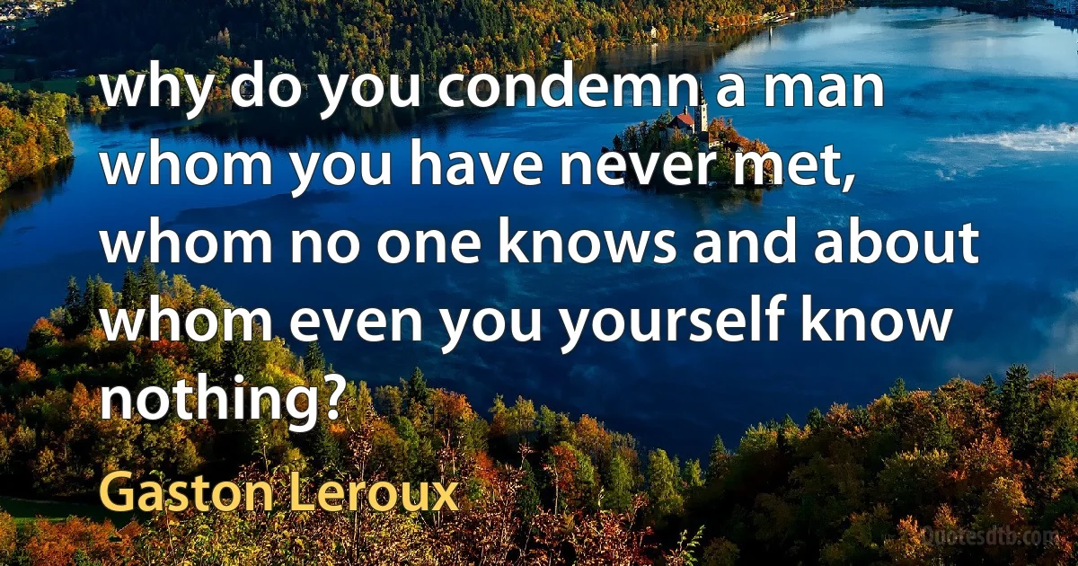 why do you condemn a man whom you have never met, whom no one knows and about whom even you yourself know nothing? (Gaston Leroux)