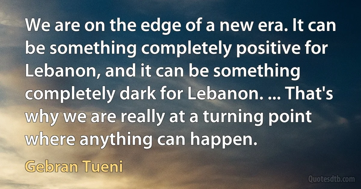 We are on the edge of a new era. It can be something completely positive for Lebanon, and it can be something completely dark for Lebanon. ... That's why we are really at a turning point where anything can happen. (Gebran Tueni)