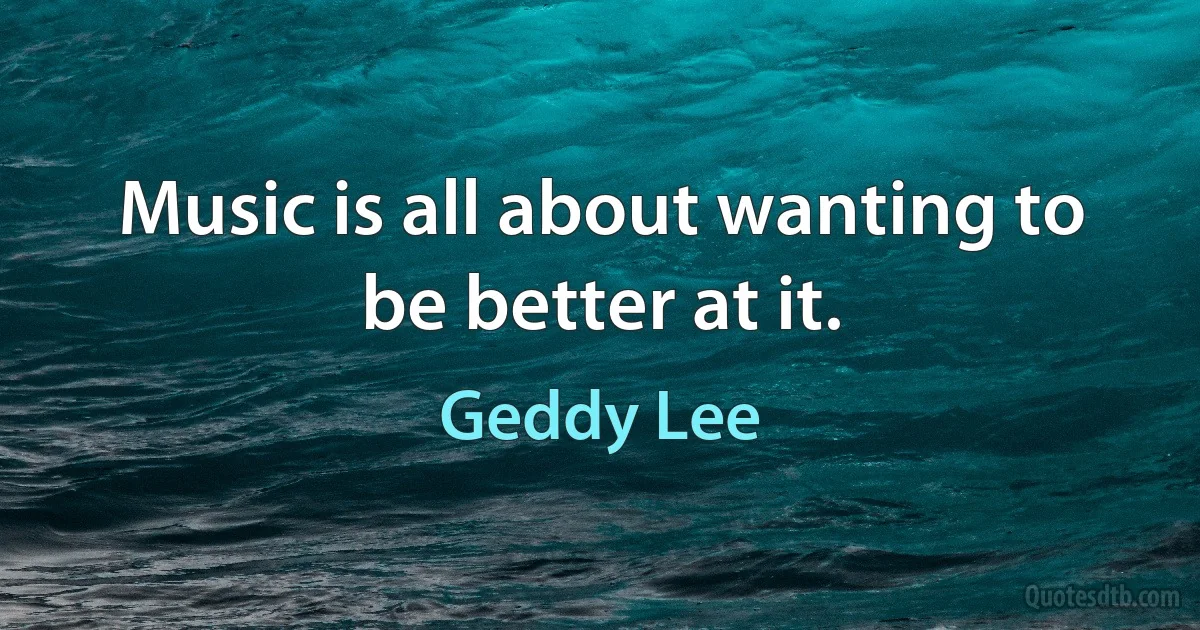 Music is all about wanting to be better at it. (Geddy Lee)