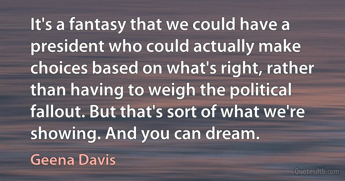 It's a fantasy that we could have a president who could actually make choices based on what's right, rather than having to weigh the political fallout. But that's sort of what we're showing. And you can dream. (Geena Davis)