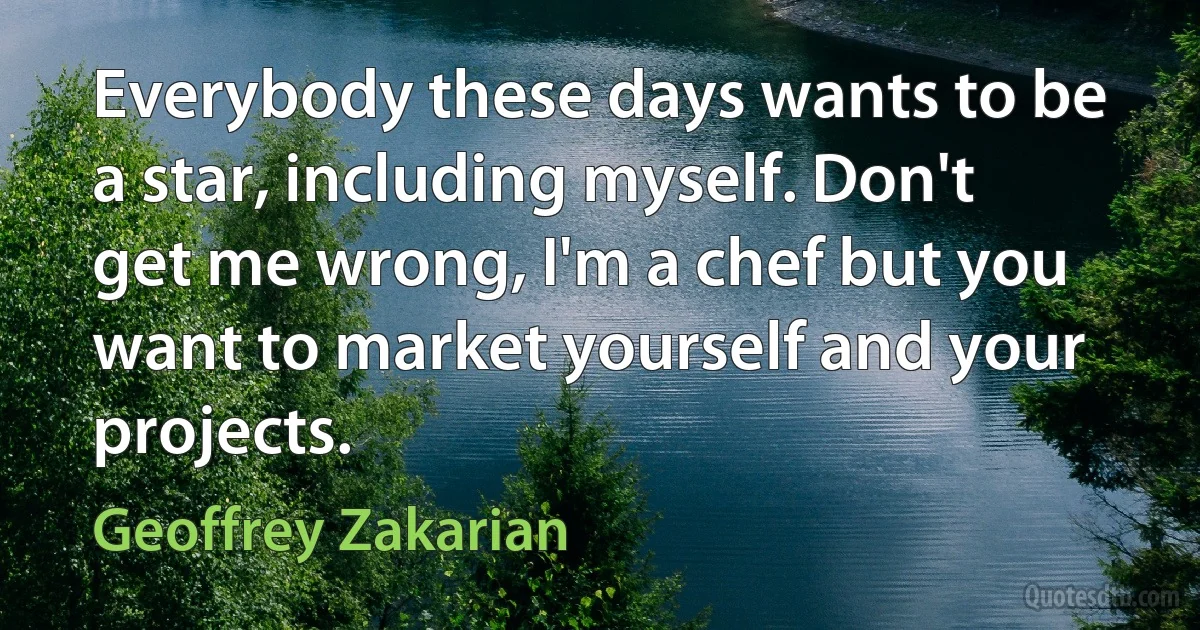 Everybody these days wants to be a star, including myself. Don't get me wrong, I'm a chef but you want to market yourself and your projects. (Geoffrey Zakarian)