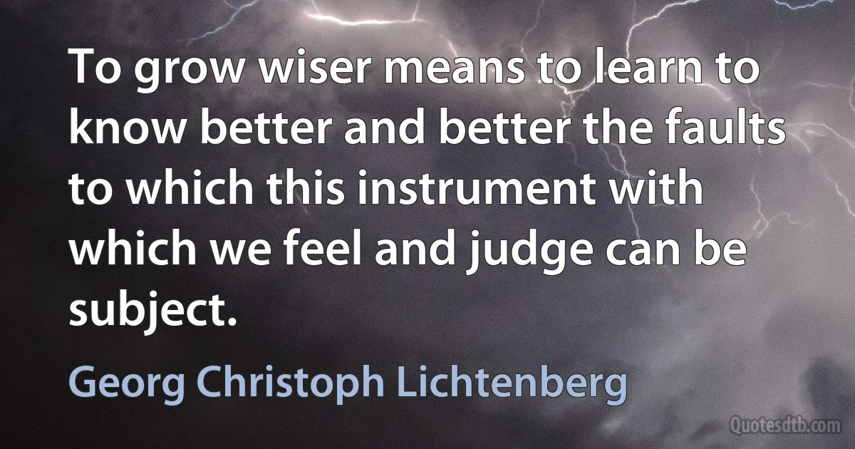 To grow wiser means to learn to know better and better the faults to which this instrument with which we feel and judge can be subject. (Georg Christoph Lichtenberg)