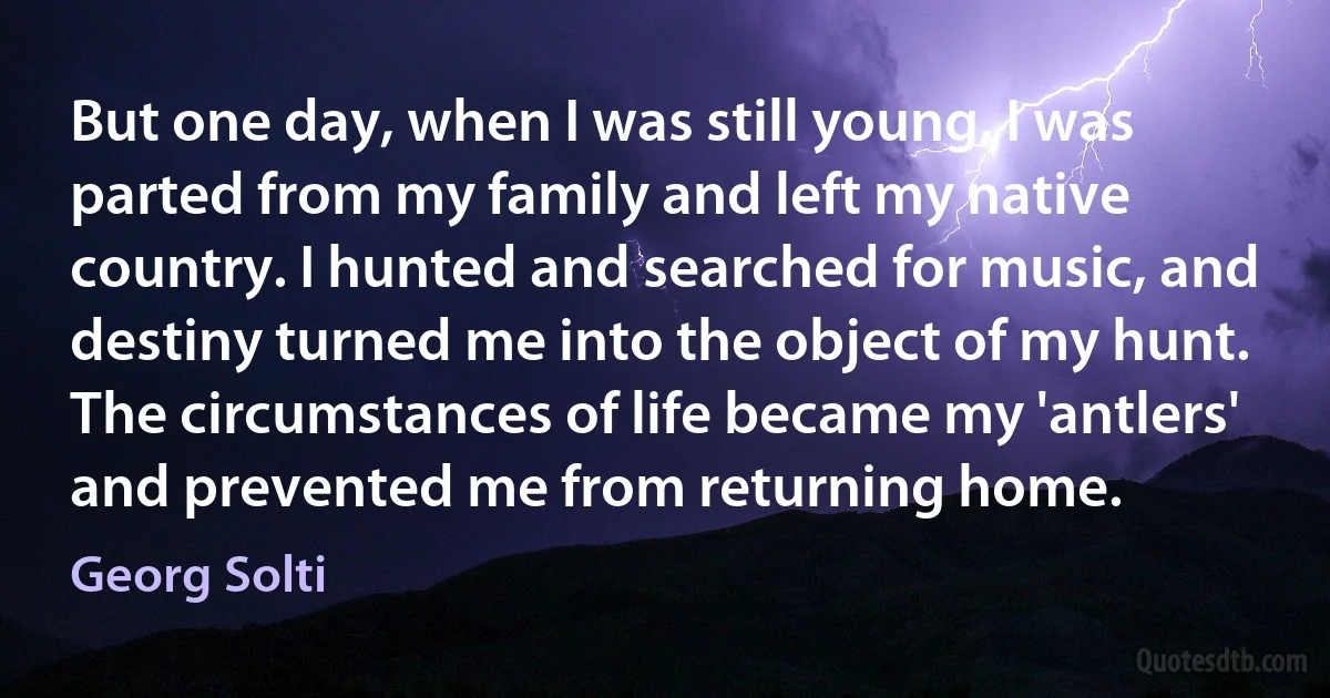 But one day, when I was still young, I was parted from my family and left my native country. I hunted and searched for music, and destiny turned me into the object of my hunt. The circumstances of life became my 'antlers' and prevented me from returning home. (Georg Solti)