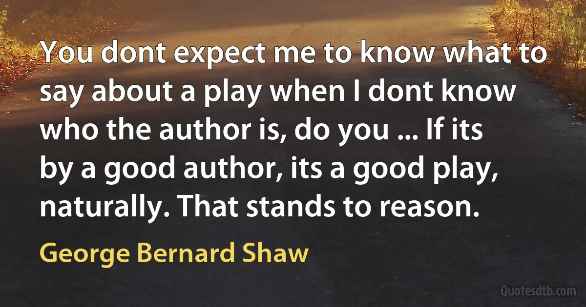 You dont expect me to know what to say about a play when I dont know who the author is, do you ... If its by a good author, its a good play, naturally. That stands to reason. (George Bernard Shaw)