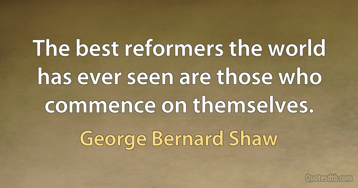 The best reformers the world has ever seen are those who commence on themselves. (George Bernard Shaw)