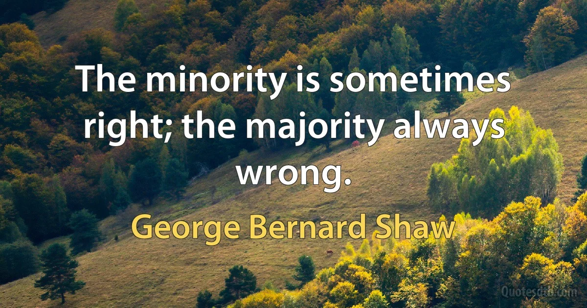 The minority is sometimes right; the majority always wrong. (George Bernard Shaw)