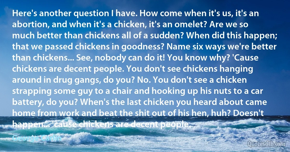 Here's another question I have. How come when it's us, it's an abortion, and when it's a chicken, it's an omelet? Are we so much better than chickens all of a sudden? When did this happen; that we passed chickens in goodness? Name six ways we're better than chickens... See, nobody can do it! You know why? 'Cause chickens are decent people. You don't see chickens hanging around in drug gangs, do you? No. You don't see a chicken strapping some guy to a chair and hooking up his nuts to a car battery, do you? When's the last chicken you heard about came home from work and beat the shit out of his hen, huh? Doesn't happen... 'cause chickens are decent people. (George Carlin)