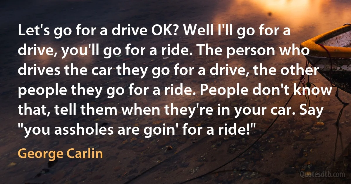 Let's go for a drive OK? Well I'll go for a drive, you'll go for a ride. The person who drives the car they go for a drive, the other people they go for a ride. People don't know that, tell them when they're in your car. Say "you assholes are goin' for a ride!" (George Carlin)