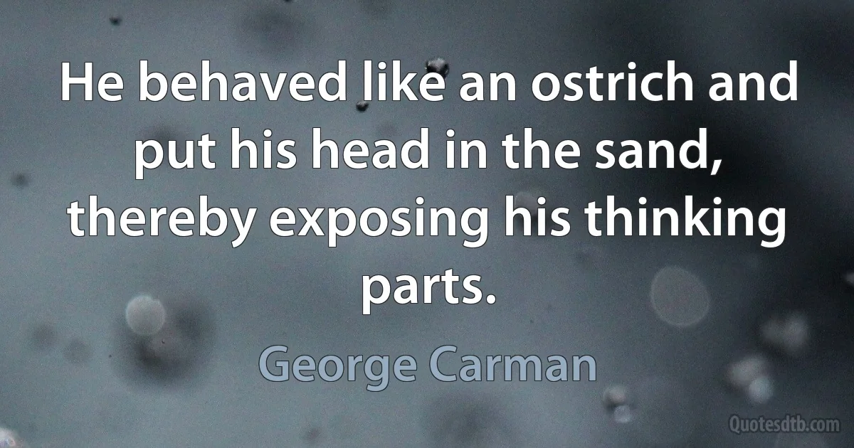 He behaved like an ostrich and put his head in the sand, thereby exposing his thinking parts. (George Carman)