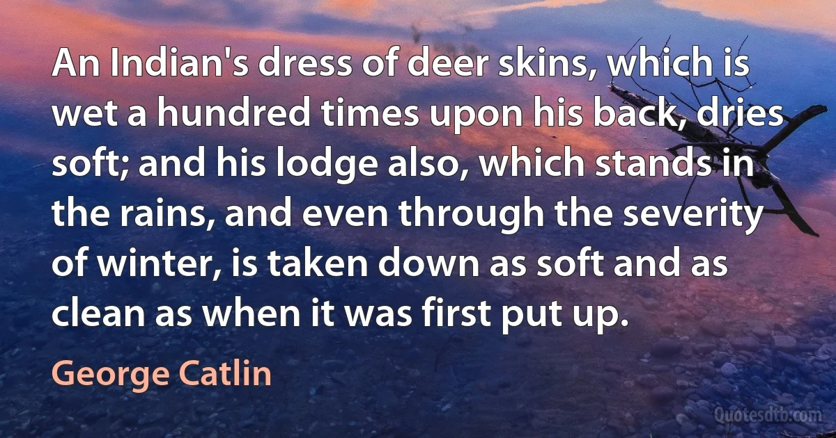 An Indian's dress of deer skins, which is wet a hundred times upon his back, dries soft; and his lodge also, which stands in the rains, and even through the severity of winter, is taken down as soft and as clean as when it was first put up. (George Catlin)