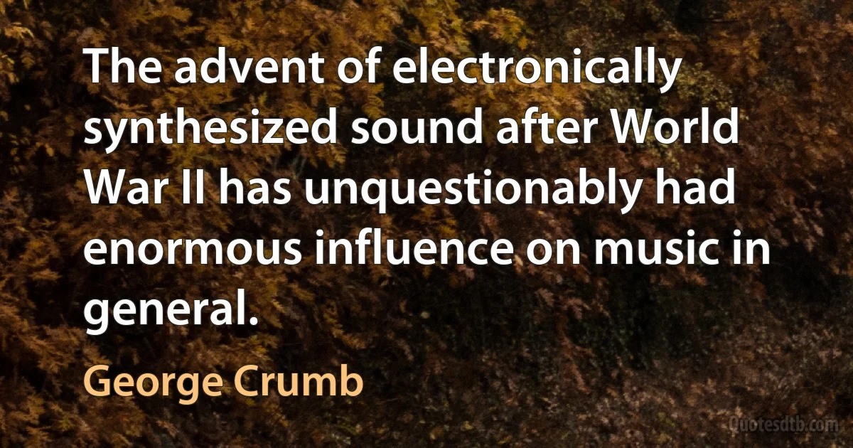 The advent of electronically synthesized sound after World War II has unquestionably had enormous influence on music in general. (George Crumb)