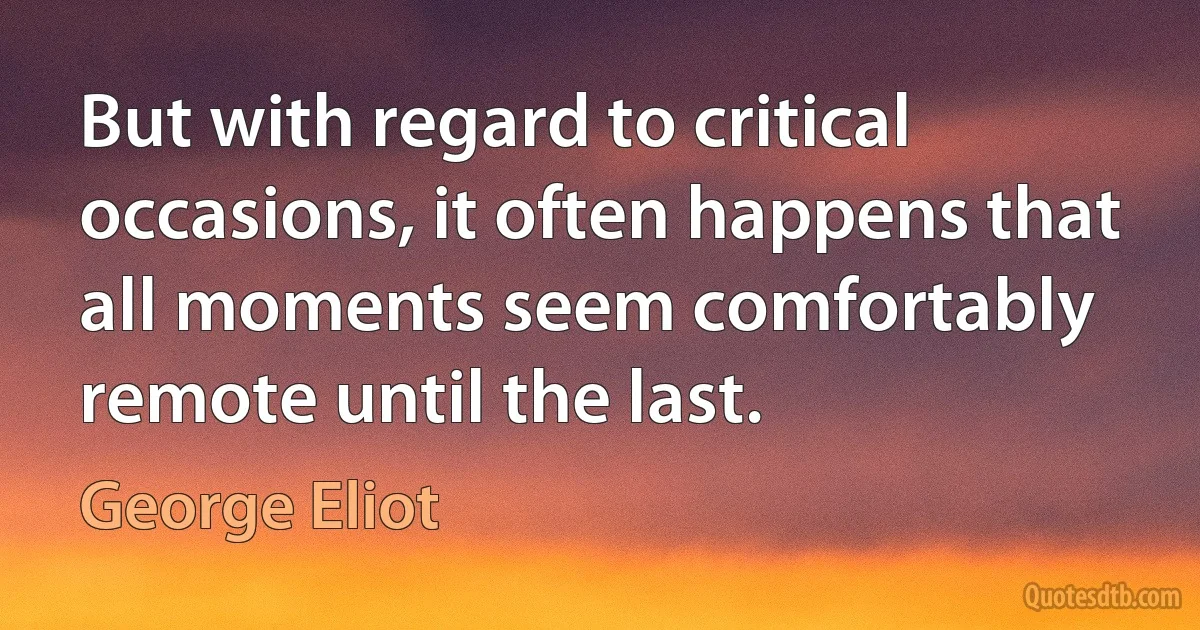 But with regard to critical occasions, it often happens that all moments seem comfortably remote until the last. (George Eliot)