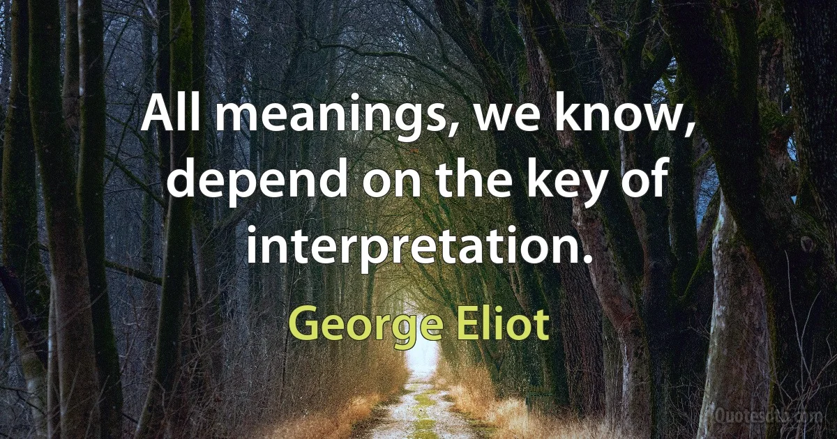 All meanings, we know, depend on the key of interpretation. (George Eliot)