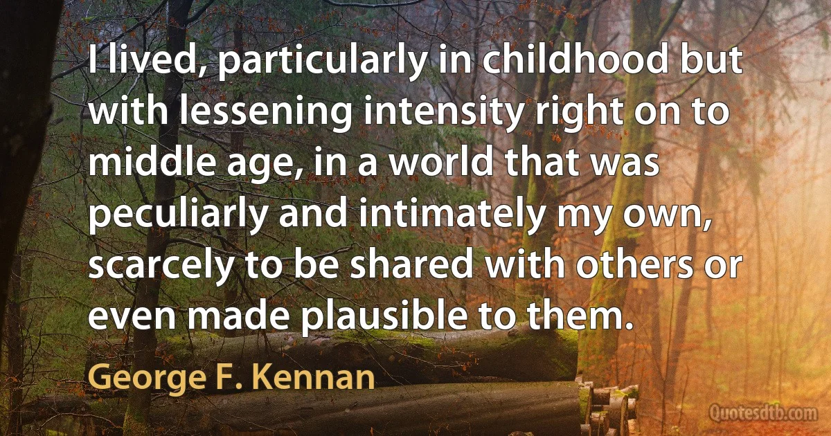 I lived, particularly in childhood but with lessening intensity right on to middle age, in a world that was peculiarly and intimately my own, scarcely to be shared with others or even made plausible to them. (George F. Kennan)