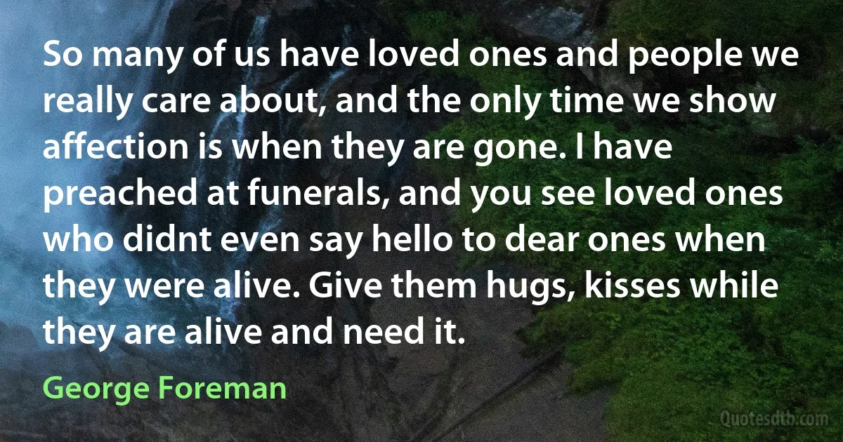 So many of us have loved ones and people we really care about, and the only time we show affection is when they are gone. I have preached at funerals, and you see loved ones who didnt even say hello to dear ones when they were alive. Give them hugs, kisses while they are alive and need it. (George Foreman)