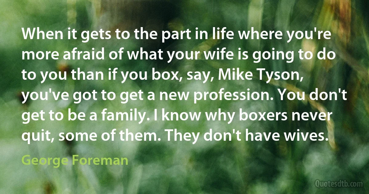 When it gets to the part in life where you're more afraid of what your wife is going to do to you than if you box, say, Mike Tyson, you've got to get a new profession. You don't get to be a family. I know why boxers never quit, some of them. They don't have wives. (George Foreman)