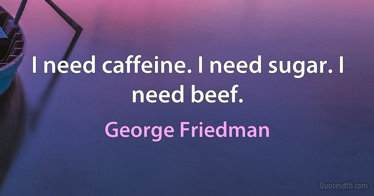 I need caffeine. I need sugar. I need beef. (George Friedman)