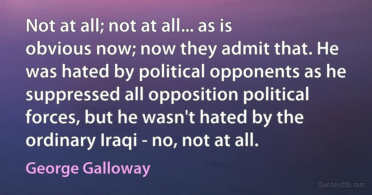 Not at all; not at all... as is obvious now; now they admit that. He was hated by political opponents as he suppressed all opposition political forces, but he wasn't hated by the ordinary Iraqi - no, not at all. (George Galloway)